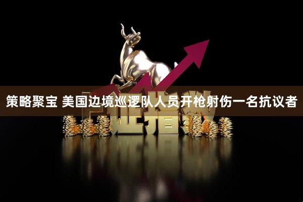 策略聚宝 美国边境巡逻队人员开枪射伤一名抗议者