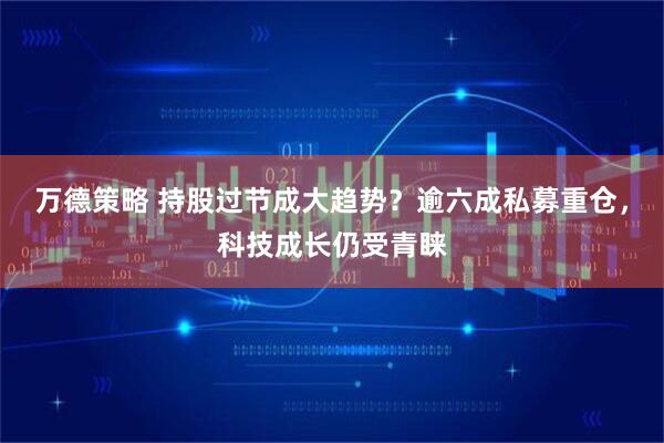 万德策略 持股过节成大趋势？逾六成私募重仓，科技成长仍受青睐