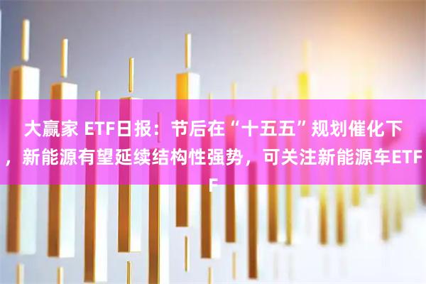 大赢家 ETF日报：节后在“十五五”规划催化下，新能源有望延续结构性强势，可关注新能源车ETF