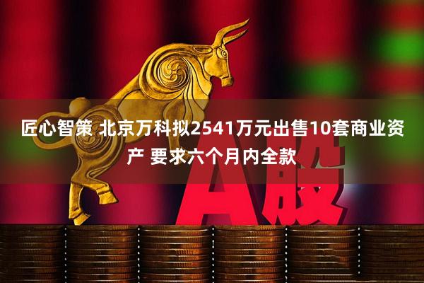 匠心智策 北京万科拟2541万元出售10套商业资产 要求六个月内全款