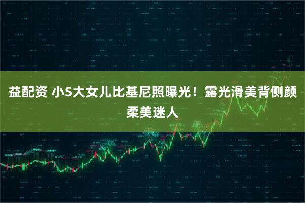 益配资 小S大女儿比基尼照曝光！露光滑美背侧颜柔美迷人