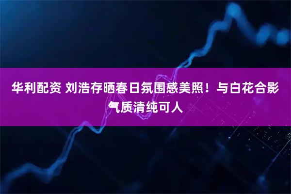 华利配资 刘浩存晒春日氛围感美照！与白花合影气质清纯可人
