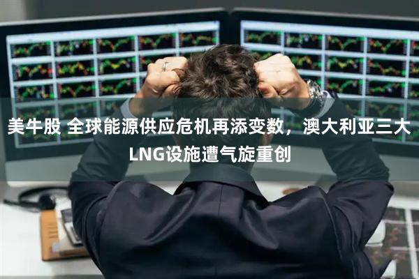美牛股 全球能源供应危机再添变数,澳大利亚三大LNG设施遭气旋重创