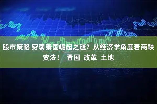 股市策略 穷弱秦国崛起之谜？从经济学角度看商鞅变法！_晋国_改革_土地